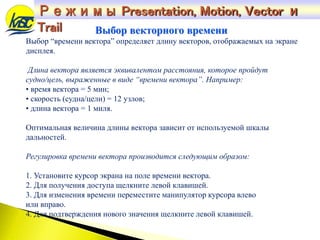 Выбор “времени вектора” определяет длину векторов, отображаемых на экране
дисплея.
Длина вектора является эквивалентом расстояния, которое пройдут
судно/цель, выраженные в виде “времени вектора”. Например:
• время вектора = 5 мин;
• скорость (судна/цели) = 12 узлов;
• длина вектора = 1 миля.
Оптимальная величина длины вектора зависит от используемой шкалы
дальностей.
Регулировка времени вектора производится следующим образом:
1. Установите курсор экрана на поле времени вектора.
2. Для получения доступа щелкните левой клавишей.
3. Для изменения времени переместите манипулятор курсора влево
или вправо.
4. Для подтверждения нового значения щелкните левой клавишей.
Выбор векторного времени
Режимы Presentation, Motion, Vector и
Trail
 