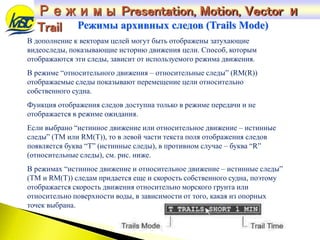 В дополнение к векторам целей могут быть отображены затухающие
видеоследы, показывающие историю движения цели. Способ, которым
отображаются эти следы, зависит от используемого режима движения.
В режиме “относительного движения – относительные следы” (RM(R))
отображаемые следы показывают перемещение цели относительно
собственного судна.
Функция отображения следов доступна только в режиме передачи и не
отображается в режиме ожидания.
Если выбрано “истинное движение или относительное движение – истинные
следы” (TM или RM(T)), то в левой части текста поля отображения следов
появляется буква “T” (истинные следы), в противном случае – буква “R”
(относительные следы), см. рис. ниже.
В режимах “истинное движение и относительное движение – истинные следы”
(TM и RM(T)) следам придается еще и скорость собственного судна, поэтому
отображается скорость движения относительно морского грунта или
относительно поверхности воды, в зависимости от того, какая из опорных
точек выбрана.
Режимы архивных следов (Trails Mode)
Режимы Presentation, Motion, Vector и
Trail
 