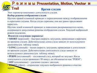 Этот параметр показывает длительность следов.
Выбор режима отображения следов
Щелчок правой клавишей приводит к переключению между отображенными
и скрытыми следами. Когда следы спрятаны, они все равно продолжают
нарастать.
Щелчок левой клавишей приводит к появлению раскрывающегося меню,
содержащего допустимые режимы отображения следов. Текущий выбранный
режим подсвечен.
Имеются следующие варианты:
• SHORT (короткий) – быстрая скорость затухания, приводящая к коротким
по времени следам. Действительная длина следа зависит от используемого
диапазона (см. таблицу ниже);
• LONG (длинный) – малая скорость затухания, приводящая к длительным
по времени следам. Действительная длительность следа зависит от
используемого диапазона (см. таблицу ниже);
• PERM (постоянный) – постоянный след, который не затухает. Когда
длительность следа превышает 99 минут, он обозначается как “PERM”;
• OFF (отключение) – удаление следов с дисплея;
• RESET (сброс) – сохранение текущего выбранного режима и очистка
экрана.
Время следов
Режимы Presentation, Motion, Vector и
Trail
 