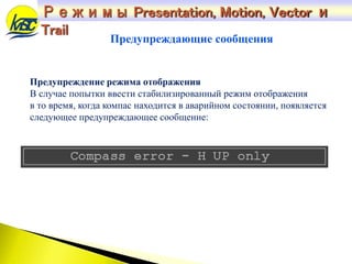 Режимы Presentation, Motion, Vector и
Trail
Предупреждение режима отображения
В случае попытки ввести стабилизированный режим отображения
в то время, когда компас находится в аварийном состоянии, появляется
следующее предупреждающее сообщение:
Предупреждающие сообщения
 