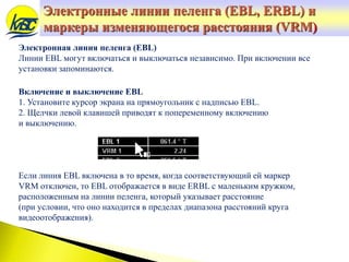 Электронная линия пеленга (EBL)
Линии EBL могут включаться и выключаться независимо. При включении все
установки запоминаются.
Включение и выключение EBL
1. Установите курсор экрана на прямоугольник с надписью EBL.
2. Щелчки левой клавишей приводят к попеременному включению
и выключению.
Если линия EBL включена в то время, когда соответствующий ей маркер
VRM отключен, то EBL отображается в виде ERBL с маленьким кружком,
расположенным на линии пеленга, который указывает расстояние
(при условии, что оно находится в пределах диапазона расстояний круга
видеоотображения).
Электронные линии пеленга (EBL, ERBL) и
маркеры изменяющегося расстояния (VRM)
 
