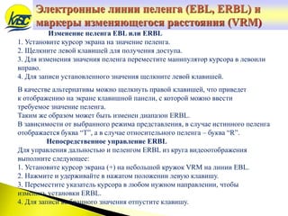 Изменение пеленга EBL или ERBL
1. Установите курсор экрана на значение пеленга.
2. Щелкните левой клавишей для получения доступа.
3. Для изменения значения пеленга переместите манипулятор курсора в левоили
вправо.
4. Для записи установленного значения щелкните левой клавишей.
В качестве альтернативы можно щелкнуть правой клавишей, что приведет
к отображению на экране клавишной панели, с которой можно ввести
требуемое значение пеленга.
Таким же образом может быть изменен диапазон ERBL.
В зависимости от выбранного режима представления, в случае истинного пеленга
отображается буква “T”, а в случае относительного пеленга – буква “R”.
Непосредственное управление ERBL
Для управления дальностью и пеленгом ERBL из круга видеоотображения
выполните следующее:
1. Установите курсор экрана (+) на небольшой кружок VRM на линии EBL.
2. Нажмите и удерживайте в нажатом положении левую клавишу.
3. Переместите указатель курсора в любом нужном направлении, чтобы
изменить установки ERBL.
4. Для записи выбранного значения отпустите клавишу.
Электронные линии пеленга (EBL, ERBL) и
маркеры изменяющегося расстояния (VRM)
 