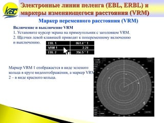 Маркер переменного расстояния (VRM)
Включение и выключение VRM
1. Установите курсор экрана на прямоугольник с заголовком VRM.
2. Щелчки левой клавишей приводят к попеременному включению
и выключению.
Маркер VRM 1 отображается в виде зеленого
кольца в круге видеоотображения, а маркер VRM
2 – в виде красного кольца.
Электронные линии пеленга (EBL, ERBL) и
маркеры изменяющегося расстояния (VRM)
 