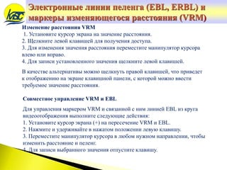 Изменение расстояния VRM
1. Установите курсор экрана на значение расстояния.
2. Щелкните левой клавишей для получения доступа.
3. Для изменения значения расстояния переместите манипулятор курсора
влево или вправо.
4. Для записи установленного значения щелкните левой клавишей.
В качестве альтернативы можно щелкнуть правой клавишей, что приведет
к отображению на экране клавишной панели, с которой можно ввести
требуемое значение расстояния.
Совместное управление VRM и EBL
Для управления маркером VRM и связанной с ним линией EBL из круга
видеоотображения выполните следующие действия:
1. Установите курсор экрана (+) на пересечение VRM и EBL.
2. Нажмите и удерживайте в нажатом положении левую клавишу.
3. Переместите манипулятор курсора в любом нужном направлении, чтобы
изменить расстояние и пеленг.
4. Для записи выбранного значения отпустите клавишу.
Электронные линии пеленга (EBL, ERBL) и
маркеры изменяющегося расстояния (VRM)
 