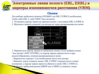 Электронные линии пеленга (EBL, ERBL) и
маркеры изменяющегося расстояния (VRM)
Для выбора требуемого режима (ТОЛЬКО для EBL 2/VRM 2) необходимо,
чтобы либо EBL 2, либо VRM 2 был включен:
1. Установите курсор экрана на прямоугольник с заголовком EBL 2 (VRM 2).
2. Щелкните правой клавишей для вызова на экран раскрывающегося меню:
3. Переместите курсор экрана на требуемую опцию. Если выбрана опция
“вне центра” (OFF CENTRE), то курсор экрана переместится в круг
видеоотображения, покинув раскрывающееся меню:
– Переместите курсор (+) на необходимое место вне центра;
– Нажмите левую клавишу мыши. EBL 2/VRM 2 переместится в новое
положение, а курсор экрана вернется обратно в меню EBL 2 (VRM 2);
– Выберите требуемый режим (DROP или CARRY) и нажмите левую
клавишу мыши.
Опции
 