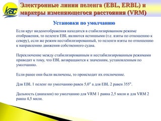 Электронные линии пеленга (EBL, ERBL) и
маркеры изменяющегося расстояния (VRM)
Если круг видеоотображения находится в стабилизированном режиме
отображения, то пеленги EBL являются истинными (т.е. взяты по отношению к
северу), если же режим нестабилизированный, то пеленги взяты по отношению
к направлению движения собственного судна.
Переключение между стабилизированным и нестабилизированным режимами
приводит к тому, что EBL возвращаются к значениям, установленным по
умолчанию.
Если ранее они были включены, то происходит их отключение.
Для EBL 1 пеленг по умолчанию равен 5,0° а для EBL 2 равен 355°.
Дальность (диапазон) по умолчанию для VRM 1 равна 2,5 мили и для VRM 2
равна 4,5 мили.
Установки по умолчанию
 