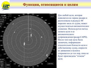 Функции, относящиеся к целям
Для любой цели, которая
появляется на экране радара и
расположена в радиусе 40
морских миль от судна, может
осуществляться автоматическое
слежение. Используется метод
захвата цели и ее
автоматического
сопровождения (радар САРП).
После того как цель была
захвачена, информация
относительно близости цели к
собственному судну, скорости
ее движения и пеленга
сохраняется до тех пор, пока не
будет произведена “отмена”
цели.
 