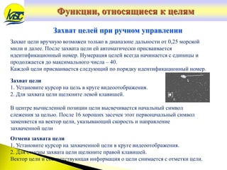 Захват цели вручную возможен только в диапазоне дальности от 0,25 морской
мили и далее. После захвата цели ей автоматически присваивается
идентификационный номер. Нумерация целей всегда начинается с единицы и
продолжается до максимального числа – 40.
Каждой цели присваивается следующий по порядку идентификационный номер.
Захват целей при ручном управлении
Захват цели
1. Установите курсор на цель в круге видеоотображения.
2. Для захвата цели щелкните левой клавишей.
В центре вычисленной позиции цели высвечивается начальный символ
слежения за целью. После 16 хороших засечек этот первоначальный символ
заменяется на вектор цели, указывающий скорость и направление
захваченной цели
Отмена захвата цели
1. Установите курсор на захваченной цели в круге видеоотображения.
2. Для отмены захвата цели щелкните правой клавишей.
Вектор цели и соответствующая информация о цели снимается с отметки цели.
Функции, относящиеся к целям
 