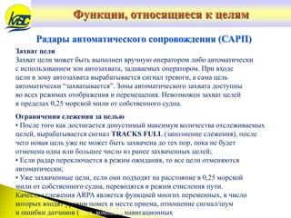 Захват цели
Захват цели может быть выполнен вручную оператором либо автоматически
с использованием зон автозахвата, задаваемых оператором. При входе
цели в зону автозахвата вырабатывается сигнал тревоги, а сама цель
автоматически “захватывается”. Зоны автоматического захвата доступны
во всех режимах отображения и перемещения. Невозможен захват целей
в пределах 0,25 морской мили от собственного судна.
Ограничения слежения за целью
• После того как достигается допустимый максимум количества отслеживаемых
целей, вырабатывается сигнал TRACKS FULL (заполнение слежения), после
чего новая цель уже не может быть захвачена до тех пор, пока не будет
отменена одна или большее число из ранее захваченных целей;
• Если радар переключается в режим ожидания, то все цели отменяются
автоматически;
• Уже захваченные цели, если они подходят на расстояние в 0,25 морской
мили от собственного судна, переводятся в режим счисления пути.
Качество слежения ARPA является функцией многих переменных, в число
которых входят уровни помех в месте приема, отношение сигнал/шум
и ошибки датчиков (лага, компаса, навигационных
Радары автоматического сопровождения (САРП)
Функции, относящиеся к целям
 