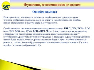 Если происходит слежение за целями, то ошибка компаса приведет к тому,
что поле отображения данных о цели, на которую подействовала эта ошибка,
начнет отображаться в желтом цвете вместо зеленого.
Ошибка компаса оказывает влияние на следующие данные: TBRG, CPA, TCPA, COG
(или CSE), SOG (или STW), BCR и BCT. Через 1 минуту все отслеживаемые цели
сбрасываются, отключаются зоны автозахвата, средства нанесения на карту
(отображения), развороты постоянного радиуса и прокладки курса; этими средствами
нельзя будет воспользоваться, равно как нельзя будет выбрать стабилизированный
режим до тех пор, пока не будут получены достоверные данные с компаса. Система
перейдет в режим отображения H Up.
Ошибки компаса
Функции, относящиеся к целям
 