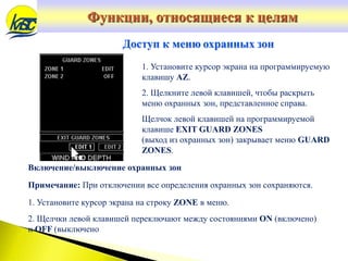 Включение/выключение охранных зон
Примечание: При отключении все определения охранных зон сохраняются.
1. Установите курсор экрана на строку ZONE в меню.
2. Щелчки левой клавишей переключают между состояниями ON (включено)
и OFF (выключено
Доступ к меню охранных зон
1. Установите курсор экрана на программируемую
клавишу AZ.
2. Щелкните левой клавишей, чтобы раскрыть
меню охранных зон, представленное справа.
Щелчок левой клавишей на программируемой
клавише EXIT GUARD ZONES
(выход из охранных зон) закрывает меню GUARD
ZONES.
Функции, относящиеся к целям
 