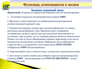 Примечание: В процессе определения охранная зона не активизирована.
1. Установите курсор на программируемой клавише EDIT.
2. Щелкните левой клавишей для выбора режима редактирования
соответствующей охранной зоны.
3. Переместите курсор к центру круга видеоотображения, где можно
выполнить редактирование зоны. Временно будет отображена
(в справочных целях) и другая зона при последних выполненных ее
установках, при условии, что ее текущий диапазон является приемлемым.
Однако эта зона не будет обнаруживать никаких нарушений, если она не
находится во включенном состоянии. Выбранная зона отображается
в другом цвете, а в связанной с нею строке меню ZONE ON/OFF
отображается EDIT (Редактирование).
4. Отредактируйте зону в соответствии с алгоритмом, приведенным ниже.
5. Для записи в память новой зоны выберите другую программируемую
клавишу (EDIT – редактирование или EXIT GUARD ZONES – выход
из охранных зон).
Задание охранной зоны
Функции, относящиеся к целям
 