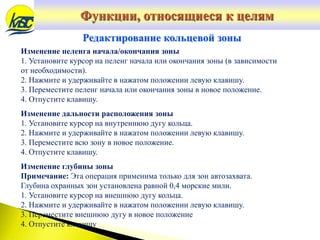 Изменение пеленга начала/окончания зоны
1. Установите курсор на пеленг начала или окончания зоны (в зависимости
от необходимости).
2. Нажмите и удерживайте в нажатом положении левую клавишу.
3. Переместите пеленг начала или окончания зоны в новое положение.
4. Отпустите клавишу.
Изменение дальности расположения зоны
1. Установите курсор на внутреннюю дугу кольца.
2. Нажмите и удерживайте в нажатом положении левую клавишу.
3. Переместите всю зону в новое положение.
4. Отпустите клавишу.
Изменение глубины зоны
Примечание: Эта операция применима только для зон автозахвата.
Глубина охранных зон установлена равной 0,4 морские мили.
1. Установите курсор на внешнюю дугу кольца.
2. Нажмите и удерживайте в нажатом положении левую клавишу.
3. Переместите внешнюю дугу в новое положение
4. Отпустите клавишу
Редактирование кольцевой зоны
Функции, относящиеся к целям
 