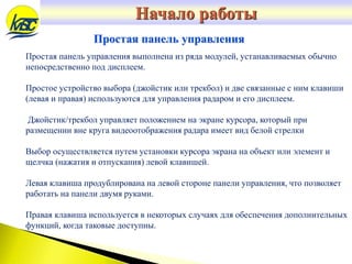 Простая панель управления выполнена из ряда модулей, устанавливаемых обычно
непосредственно под дисплеем.
Простое устройство выбора (джойстик или трекбол) и две связанные с ним клавиши
(левая и правая) используются для управления радаром и его дисплеем.
Джойстик/трекбол управляет положением на экране курсора, который при
размещении вне круга видеоотображения радара имеет вид белой стрелки
Выбор осуществляется путем установки курсора экрана на объект или элемент и
щелчка (нажатия и отпускания) левой клавишей.
Левая клавиша продублирована на левой стороне панели управления, что позволяет
работать на панели двумя руками.
Правая клавиша используется в некоторых случаях для обеспечения дополнительных
функций, когда таковые доступны.
Простая панель управления
Начало работы
 
