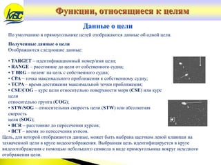 По умолчанию в прямоугольнике целей отображаются данные об одной цели.
Полученные данные о цели
Отображаются следующие данные:
Данные о цели
• TARGET – идентификационный номер/имя цели;
• RANGE – расстояние до цели от собственного судна;
• T BRG – пеленг на цель с собственного судна;
• CPA – точка максимального приближения к собственному судну;
• TCPA – время достижения максимальной точки приближения;
• CSE/COG – курс цели относительно поверхности моря (CSE) или курс
цели
относительно грунта (COG);
• STW/SOG – относительная скорость цели (STW) или абсолютная
скорость
цели (SOG);
• BCR – расстояние до пересечения курсов;
• BCT – время до пересечения курсов.
Цель, для которой отображаются данные, может быть выбрана щелчком левой клавиши на
захваченной цели в круге видеоотображения. Выбранная цель идентифицируется в круге
видеоотображения с помощью небольшого символа в виде прямоугольника вокруг исходного
отображения цели.
Функции, относящиеся к целям
 