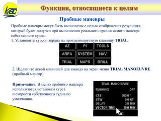 Пробные маневры могут быть выполнены с целью отображения результата,
который будет получен при выполнении реального предлагаемого маневра
собственного судна:
1. Установите курсор экрана на программируемую клавишу TRIAL.
Пробные маневры
2. Щелкните левой клавишей для вывода на экран меню TRIAL MANOEUVRE
(пробный маневр).
Примечание: В меню пробного маневра
используются установки курса
и скорости собственного судна по
умолчанию.
Функции, относящиеся к целям
 