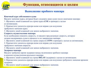 Конечный курс собственного судна
Введите значение курса, которым будет следовать ваше судно после окончания маневра:
1. Щелкните левой клавишей на строке курса (CSE в примере) с целью
ее активизации.
2. Переместите указатель курсора влево или вправо для получения
требуемого значения курса.
3. Щелкните левой клавишей для записи выбранного значения.
Скорость осуществления маневра
Если необходимо изменить скорость, то введите предлагаемую скорость, которую
должно выдерживать судно в процессе и по завершении маневра:
1. Щелкните левой клавишей на строке скорости (STW в примере) с целью ее активизации.
2. Переместите указатель курсора влево или вправо для получения
требуемого значения скорости.
3. Щелкните левой клавишей для записи выбранного значения.
Задержка маневра
Введите требуемое время задержки между включением пробного маневра
и началом осуществления реального маневра:
1. Щелкните левой клавишей на строке DELAY (задержка) с целью ее активизации.
2. Переместите указатель курсора влево или вправо для получения требуемого значения времени
задержки.
3. Щелкните левой клавишей для записи выбранного значения.
Выполнение пробного маневра
Функции, относящиеся к целям
 