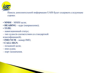 • MMSI – MMSI цели;
• HEADING – курс (направление);
• TYPE:
– навигационный статус;
– тип судна (в соответствии со стандартной
классификацией).
• IMO NUM – номер IMO;
• CALL SIGN:
– позывной цели;
– имя судна;
– порт назначения.
Панель дополнительной информации UAIS будет содержать следующие
строки:
 