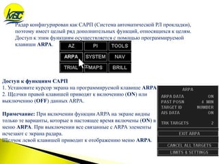Радар конфигурирован как САРП (Система автоматической РЛ прокладки),
поэтому имеет целый ряд дополнительных функций, относящихся к целям.
Доступ к этим функциям осуществляется с помощью программируемой
клавиши ARPA.
Доступ к функциям САРП
1. Установите курсор экрана на программируемой клавише ARPA.
2. Щелчки правой клавишей приводят к включению (ON) или
выключению (OFF) данных ARPA.
Примечание: При включении функции ARPA на экране видны
только те варианты, которые в настоящее время включены (ON) в
меню ARPA. При выключении все связанные с ARPA элементы
исчезают с экрана радара.
Щелчок левой клавишей приводит к отображению меню ARPA.
 