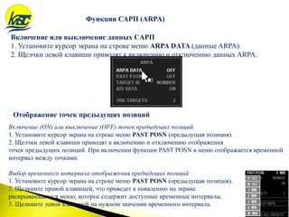 Включение или выключение данных CAРП
1. Установите курсор экрана на строке меню ARPA DATA (данные ARPA).
2. Щелчки левой клавиши приводят к включению и отключению данных ARPA.
Функции САРП (ARPA)
Отображение точек предыдущих позиций
Включение (ON) или выключение (OFF) точек предыдущих позиций
1. Установите курсор экрана на строке меню PAST POSN (предыдущая позиция).
2. Щелчки левой клавиши приводят к включению и отключению отображения
точек предыдущих позиций. При включении функции PAST POSN в меню отображается временной
интервал между точками.
Выбор временного интервала отображения предыдущих позиций
1. Установите курсор экрана на строке меню PAST POSN (предыдущая позиция).
2. Щелкните правой клавишей, что приведет к появлению на экране
раскрывающегося меню, которое содержит доступные временные интервалы.
3. Щелкните левой клавишей на нужном значении временного интервала.
 