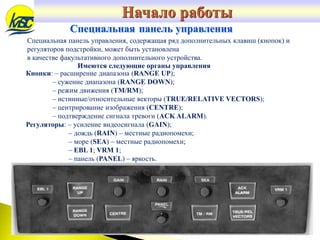 Специальная панель управления
Специальная панель управления, содержащая ряд дополнительных клавиш (кнопок) и
регуляторов подстройки, может быть установлена
в качестве факультативного дополнительного устройства.
Кнопки: – расширение диапазона (RANGE UP);
– сужение диапазона (RANGE DOWN);
– режим движения (TM/RM);
– истинные/относительные векторы (TRUE/RELATIVE VECTORS);
– центрирование изображения (CENTRE);
– подтверждение сигнала тревоги (ACK ALARM).
Регуляторы: – усиление видеосигнала (GAIN);
– дождь (RAIN) – местные радиопомехи;
– море (SEA) – местные радиопомехи;
– EBL 1; VRM 1;
– панель (PANEL) – яркость.
Имеются следующие органы управления
Начало работы
 