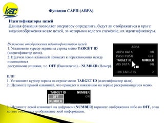 Функции САРП (ARPA)
Включение отображения идентификаторов целей
1. Установите курсор экрана на строке меню TARGET ID
(идентификатор цели).
2. Щелчки левой клавишей приводят к переключению между
имеющимися
доступными опциями, т.е. OFF (Выключено) – NUMBER (Номер).
Идентификаторы целей
Данная функция позволяет оператору определить, будут ли отображаться в круге
видеоотображения возле целей, за которыми ведется слежение, их идентификаторы.
ИЛИ
1. Установите курсор экрана на строке меню TARGET ID (идентификатор цели).
2. Щелкните правой клавишей, что приведет к появлению на экране раскрывающегося меню.
3. Щелкните левой клавишей на цифровом (NUMBER) варианте отображения либо на OFF, если
хотите отключить отображение этой информации.
Функции САРП (ARPA)
 