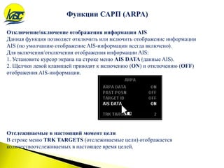 Функции САРП (ARPA)
Отключение/включение отображения информации AIS
Данная функция позволяет отключить или включить отображение информации
AIS (по умолчанию отображение AIS-информации всегда включено).
Для включения/отключения отображения информации AIS:
1. Установите курсор экрана на строке меню AIS DATA (данные AIS).
2. Щелчки левой клавишей приводят к включению (ON) и отключению (OFF)
отображения AIS-информации.
Отслеживаемые в настоящий момент цели
В строке меню TRK TARGETS (отслеживаемые цели) отображается
количествоотслеживаемых в настоящее время целей.
 