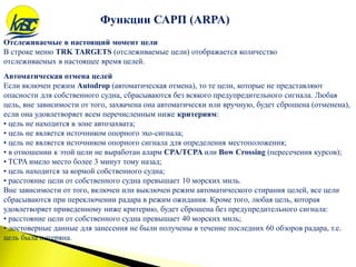 Функции САРП (ARPA)
Отслеживаемые в настоящий момент цели
В строке меню TRK TARGETS (отслеживаемые цели) отображается количество
отслеживаемых в настоящее время целей.
Автоматическая отмена целей
Если включен режим Autodrop (автоматическая отмена), то те цели, которые не представляют
опасности для собственного судна, сбрасываются без всякого предупредительного сигнала. Любая
цель, вне зависимости от того, захвачена она автоматически или вручную, будет сброшена (отменена),
если она удовлетворяет всем перечисленным ниже критериям:
• цель не находится в зоне автозахвата;
• цель не является источником опорного эхо-сигнала;
• цель не является источником опорного сигнала для определения местоположения;
• в отношении к этой цели не выработан аларм CPA/TCPA или Bow Crossing (пересечения курсов);
• TCPA имело место более 3 минут тому назад;
• цель находится за кормой собственного судна;
• расстояние цели от собственного судна превышает 10 морских миль.
Вне зависимости от того, включен или выключен режим автоматического стирания целей, все цели
сбрасываются при переключении радара в режим ожидания. Кроме того, любая цель, которая
удовлетворяет приведенному ниже критерию, будет сброшена без предупредительного сигнала:
• расстояние цели от собственного судна превышает 40 морских миль;
• достоверные данные для занесения не были получены в течение последних 60 обзоров радара, т.е.
цель была потеряна.
 