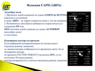 Функции САРП (ARPA)
Автосброс цели
1. Щелкните левой клавишей на строке LIMITS & SETTING
(пределы и установки)
в меню ARPA – на экране откроется меню с тем же названием.
2. Возможность автосброса выбирается (переключается в
положение ON или
OFF) щелчком левой клавиши на строке AUTODROP
(автосброс цели)
в этом меню.
Блокировка вектора по времени
Если выбранный векторный режим не соответствует
текущему режиму движения,
то данные вектора отображаются в оранжевом цвете. Если
блокировка вектора
по времени (VECTOR TIMEOUT) включена (ON), то по
истечении 30 секунд режим
вектора возвращается к соответствующему режиму движения.
 