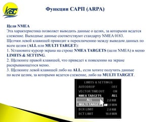 Цели NMEA
Эта характеристика позволяет выводить данные о целях, за которыми ведется
слежение. Выходные данные соответствуют стандарту NMEA 0183.
Щелчки левой клавишей приводят к переключению между выводом данных по
всем целям (ALL или MULTI TARGET):
1. Установите курсор экрана на строке NMEA TARGETS (цели NMEA) в меню
LIMITS & SETTING.
2. Щелкните правой клавишей, что приведет к появлению на экране
раскрывающегося меню.
3. Щелкните левой клавишей либо на ALL, если хотите получить данные
по всем целям, за которыми ведется слежение, либо на MULTI TARGET.
Функции САРП (ARPA)
 