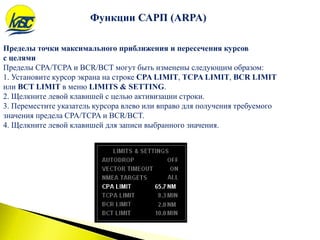 Пределы точки максимального приближения и пересечения курсов
с целями
Пределы CPA/TCPA и BCR/BCT могут быть изменены следующим образом:
1. Установите курсор экрана на строке CPA LIMIT, TCPA LIMIT, BCR LIMIT
или BCT LIMIT в меню LIMITS & SETTING.
2. Щелкните левой клавишей с целью активизации строки.
3. Переместите указатель курсора влево или вправо для получения требуемого
значения предела CPA/TCPA и BCR/BCT.
4. Щелкните левой клавишей для записи выбранного значения.
Функции САРП (ARPA)
 