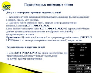 Редактирование индексных линий
В меню EDIT INDEX LINES все опции используются для
редактирования, но недоступны до тех пор, пока
не выбран режим редактирования.
Параллельные индексные линии
Доступ к меню редактирования индексных линий
1. Установите курсор экрана на программируемую клавишу PI, расположенную
в нижнем правом углу дисплея.
2. Щелкните левой клавишей, чтобы открыть меню редактирования
индексных линий (EDIT INDEX LINES).
Когда выводится на экран меню EDIT INDEX LINES, оно перекрывает области
данных целей и данных пользователя и отображает новый набор
программируемых клавиш.
Примечание: Щелчок левой клавишей на программируемой клавише EXIT EDIT
LINES (выход из меню редактирования индексных линий) закроет меню.
 