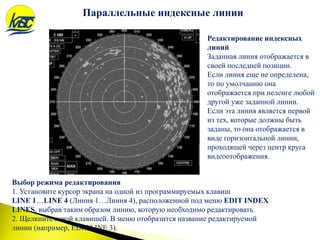 Редактирование индексных
линий
Заданная линия отображается в
своей последней позиции.
Если линия еще не определена,
то по умолчанию она
отображается при пеленге любой
другой уже заданной линии.
Если эта линия является первой
из тех, которые должны быть
заданы, то она отображается в
виде горизонтальной линии,
проходящей через центр круга
видеоотображения.
Параллельные индексные линии
Выбор режима редактирования
1. Установите курсор экрана на одной из программируемых клавиш
LINE 1…LINE 4 (Линия 1…Линия 4), расположенной под меню EDIT INDEX
LINES, выбрав таким образом линию, которую необходимо редактировать.
2. Щелкните левой клавишей. В меню отобразится название редактируемой
линии (например, EDIT LINE 3).
 