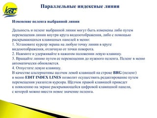 Изменение пеленга выбранной линии
Параллельные индексные линии
Дальность и пеленг выбранной линии могут быть изменены либо путем
перемещения линии внутри круга видеоотображения, либо с помощью
раскрывающихся клавишных панелей в меню:
1. Установите курсор экрана на любую точку линии в круге
видеоотображения, отличную от точки поворота.
2. Нажмите и удерживайте в нажатом положении левую клавишу.
3. Вращайте линию путем ее перемещения до нужного пеленга. Пеленг в меню
автоматически обновляется.
4. Отпустите левую клавишу.
В качестве альтернативы щелчок левой клавишей на строке BRG (пеленг)
в меню EDIT INDEX LINES позволит осуществить редактирование путем
перемещения указателя курсора. Щелчок правой клавишей приведет
к появлению на экране раскрывающейся цифровой клавишной панели,
с которой можно ввести новое значение пеленга.
 