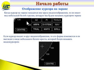 Когда курсор на экране находится вне круга видеоотображения, то он имеет
вид небольшой белой стрелки, которую мы будем называть курсором экрана
Отображение курсора на экране
Если курсор входит в круг видеоотображения, то его форма изменяется и он
выглядит в виде небольшого белого креста, который будем называть
видеокурсором:
Начало работы
 