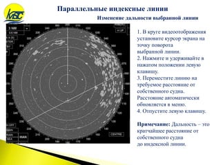 Изменение дальности выбранной линии
1. В круге видеоотображения
установите курсор экрана на
точку поворота
выбранной линии.
2. Нажмите и удерживайте в
нажатом положении левую
клавишу.
3. Переместите линию на
требуемое расстояние от
собственного судна.
Расстояние автоматически
обновляется в меню.
4. Отпустите левую клавишу.
Примечание: Дальность – это
кратчайшее расстояние от
собственного судна
до индексной линии.
Параллельные индексные линии
 