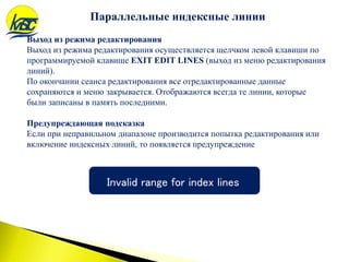 Выход из режима редактирования
Выход из режима редактирования осуществляется щелчком левой клавиши по
программируемой клавише EXIT EDIT LINES (выход из меню редактирования
линий).
По окончании сеанса редактирования все отредактированные данные
сохраняются и меню закрывается. Отображаются всегда те линии, которые
были записаны в память последними.
Предупреждающая подсказка
Если при неправильном диапазоне производится попытка редактирования или
включение индексных линий, то появляется предупреждение
Invalid range for index lines
Параллельные индексные линии
 