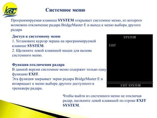 Системное меню
Программируемая клавиша SYSTEM открывает системное меню, из которого
возможно отключение радара BridgeMaster E и выход к меню выбора другого
радара
Доступ к системному меню
1. Установите курсор экрана на программируемой
клавише SYSTEM.
2. Щелкните левой клавишей мыши для вызова
системного меню.
Функция отключения радара
В данной версии системное меню содержит только одну
функцию EXIT.
Эта функция закрывает экран радара BridgeMaster E и
возвращает к меню выбора другого доступного в
тренажере радара.
Чтобы выйти из системного меню не отключая
радар, щелкните левой клавишей по строке EXIT
SYSTEM.
 
