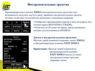 Программируемая клавиша TOOLS (инструментальные средства) дает
возможность получить доступ к ряду экранных инструментальных средств,
которые позволяют пользователю выполнить следующие операции:
Инструментальные средства
Доступ к инструментальным средствам
Щелчок левой клавишей открывает меню TOOLS
и программируемую клавишу EXIT TOOLS
Примечание: Щелчок левой клавишей на
программируемой клавише
EXIT TOOLS (выход из меню
инструментальных средств)
закрывает меню.
• Отобразить вращающийся курсор в виде полукруга или
полного круга (ROTATING CURSOR);
• Отметить до 20 точек на экране, представляющих
интерес для пользователя (MARKS).
 
