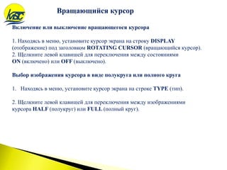 Вращающийся курсор
Включение или выключение вращающегося курсора
1. Находясь в меню, установите курсор экрана на строку DISPLAY
(отображение) под заголовком ROTATING CURSOR (вращающийся курсор).
2. Щелкните левой клавишей для переключения между состояниями
ON (включено) или OFF (выключено).
Выбор изображения курсора в виде полукруга или полного круга
1. Находясь в меню, установите курсор экрана на строке TYPE (тип).
2. Щелкните левой клавишей для переключения между изображениями
курсора HALF (полукруг) или FULL (полный круг).
 