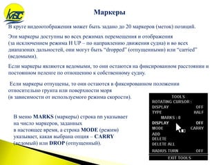 В круге видеоотображения может быть задано до 20 маркеров (меток) позиций.
Эти маркеры доступны во всех режимах перемещения и отображения
(за исключением режима H UP – по направлению движения судна) и во всех
диапазонах дальностей, они могут быть “dropped” (отпущенными) или “carried”
(ведомыми).
Если маркеры являются ведомыми, то они остаются на фиксированном расстоянии и
постоянном пеленге по отношению к собственному судну.
Если маркеры отпущены, то они остаются в фиксированном положении
относительно грунта или поверхности моря
(в зависимости от используемого режима скорости).
Маркеры
В меню MARKS (маркеры) строка nn указывает
на число маркеров, заданных
в настоящее время, а строка MODE (режим)
указывает, какая выбрана опция – CARRY
(ведомый) или DROP (отпущенный).
 