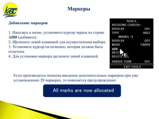 Добавление маркеров
1. Находясь в меню, установите курсор экрана на строке
ADD (добавить).
2. Щелкните левой клавишей для осуществления выбора.
3. Установите курсор на позицию, которая должна быть
отмечена.
4. Для установки маркера щелкните левой клавишей.
Маркеры
Если производится попытка введения дополнительных маркеров при уже
установленных 20 маркерах, то появляется предупреждение:
All marks are now allocated
 
