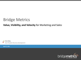 Bridge Metrics
Chris May
Vice President Business Development
April 27, 2013
Value, Visibility, and Velocity for Marketing and Sales
 