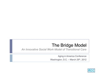 The Bridge Model
An Innovative Social Work Model of Transitional Care

                              Aging in America Conference
                       Washington, D.C. – March 29th, 2012
 
