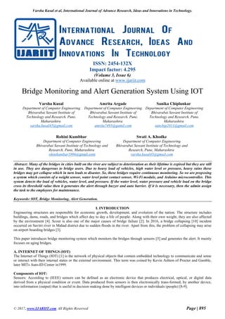 Varsha Kusal et al, International Journal of Advance Research, Ideas and Innovations in Technology.
© 2017, www.IJARIIT.com All Rights Reserved Page | 895
ISSN: 2454-132X
Impact factor: 4.295
(Volume 3, Issue 6)
Available online at www.ijariit.com
Bridge Monitoring and Alert Generation System Using IOT
Varsha Kusal
Department of Computer Engineering
Bhivarabai Sawant Institute of
Technology and Research, Pune,
Maharashtra
varsha.kusal45@gmail.com
Amrita Argade
Department of Computer Engineering
Bhivarabai Sawant Institute of
Technology and Research, Pune,
Maharashtra
amrita7495@gamil.com
Sanika Chiplunkar
Department of Computer Engineering
Bhivarabai Sawant Institute of
Technology and Research, Pune,
Maharashtra
sanchip2011@gmail.com
Abstract: Many of the bridges in cities built on the river are subject to deterioration as their lifetime is expired but they are still
in use. They are dangerous to bridge users. Due to heavy load of vehicles, high water level or pressure, heavy rains these
bridges may get collapse which in turn leads to disaster. So, these bridges require continuous monitoring. So we are proposing
a system which consists of a weight sensor, water level point contact sensor, Wi-Fi module, and Arduino microcontroller. This
system detects the load of vehicles, water level, and pressure. If the water level, water pressure and vehicle load on the bridge
cross its threshold value then it generates the alert through buzzer and auto barrier. If it is necessary, then the admin assign
the task to the employees for maintenance.
Keywords: IOT, Bridge Monitoring, Alert Generation.
I. INTRODUCTION
Engineering structures are responsible for economic growth, development, and evolution of the nation. The structure includes
buildings, dams, roads, and bridges which affect day to day a life of people. Along with their own weight, they are also affected
by the environment [4]. Scour is also one of the major causes of bridge failure [2]. In 2016, a bridge collapsing [10] incident
occurred on Savitri river in Mahad district due to sudden floods in the river. Apart from this, the problem of collapsing may arise
on airport boarding bridges [3].
This paper introduces bridge monitoring system which monitors the bridges through sensors [5] and generates the alert. It mainly
focuses on aging bridges.
A. INTERNET OF THINGS (IOT)
The Internet of Things (IOT) [1] is the network of physical objects that contain embedded technology to communicate and sense
or interact with their internal states or the external environment. This term was coined by Kevin Ashton of Procter and Gamble,
later MITs Auto-ID Center in1999.
Components of IOT:
Sensors: According to (IEEE) sensors can be defined as an electronic device that produces electrical, optical, or digital data
derived from a physical condition or event. Data produced from sensors is then electronically trans-formed, by another device,
into information (output) that is useful in decision making done by intelligent devices or individuals (people) [8-9].
Rohini Kumbhar
Department of Computer Engineering
Bhivarabai Sawant Institute of Technology and
Research, Pune, Maharashtra
ohinikumbar1996@gmail.com
Swati A. Khodke
Department of Computer Engineering
Bhivarabai Sawant Institute of Technology and
Research, Pune, Maharashtra
varsha.kusal45@gmail.com
 