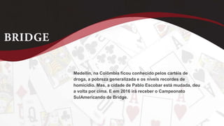 Medellín, na Colômbia ficou conhecido pelos cartéis de
droga, a pobreza generalizada e os níveis recordes de
homicídio. Mas, a cidade de Pablo Escobar está mudada, deu
a volta por cima. E em 2016 irá receber o Campeonato
SulAmericando de Bridge.