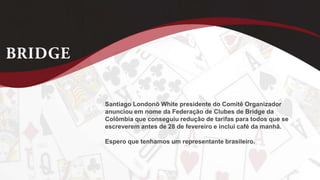 Santiago Londonõ White presidente do Comitê Organizador
anunciou em nome da Federação de Clubes de Bridge da
Colômbia que conseguiu redução de tarifas para todos que se
escreverem antes de 28 de fevereiro e inclui café da manhã.
Espero que tenhamos um representante brasileiro.
