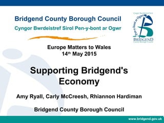 www.bridgend.gov.ukwww.bridgend.gov.uk
Europe Matters to Wales
14th
May 2015
Supporting Bridgend's
Economy
Amy Ryall, Carly McCreesh, Rhiannon Hardiman
Bridgend County Borough Council
 