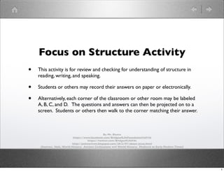 Focus on Structure Activity
•

This activity is for review and checking for understanding of structure in
reading, writing, and speaking.

•
•

Students or others may record their answers on paper or electronically.
Alternatively, each corner of the classroom or other room may be labeled
A, B, C, and D. The questions and answers can then be projected on to a
screen. Students or others then walk to the corner matching their answer.

By Mr. Bluma
https://www.facebook.com/BridgeofLifeFoundation?ref=hl
https://twitter.com/BridgeofLifeFdn
http://pointeviven.blogspot.com/2012/07/about-jesse.html
(Sources: Holt, World History: Ancient Civilizations and World History: Medieval to Early Modern Times)

1

 