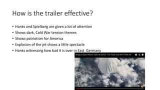 How is the trailer effective?
• Hanks and Spielberg are given a lot of attention
• Shows dark, Cold War tension themes
• Shows patriotism for America
• Explosion of the jet shows a little spectacle
• Hanks witnessing how bad it is over in East Germany
 